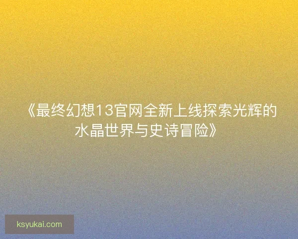 《最终幻想13官网全新上线探索光辉的水晶世界与史诗冒险》
