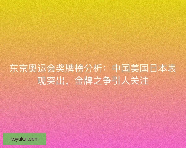 东京奥运会奖牌榜分析：中国美国日本表现突出，金牌之争引人关注