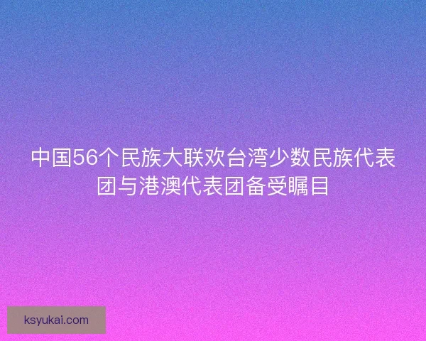 中国56个民族大联欢台湾少数民族代表团与港澳代表团备受瞩目