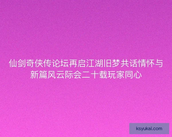 仙剑奇侠传论坛再启江湖旧梦共话情怀与新篇风云际会二十载玩家同心