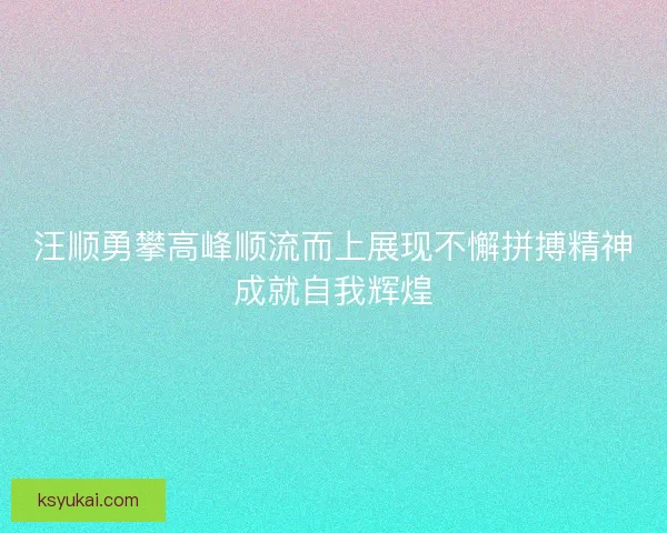 汪顺勇攀高峰顺流而上展现不懈拼搏精神成就自我辉煌