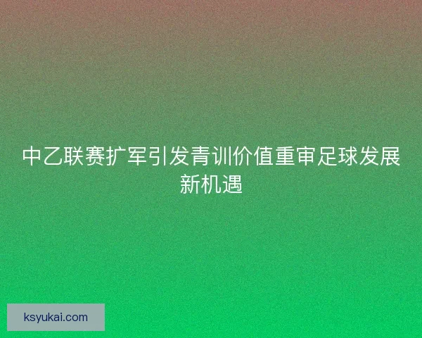 中乙联赛扩军引发青训价值重审足球发展新机遇