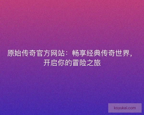 原始传奇官方网站：畅享经典传奇世界，开启你的冒险之旅